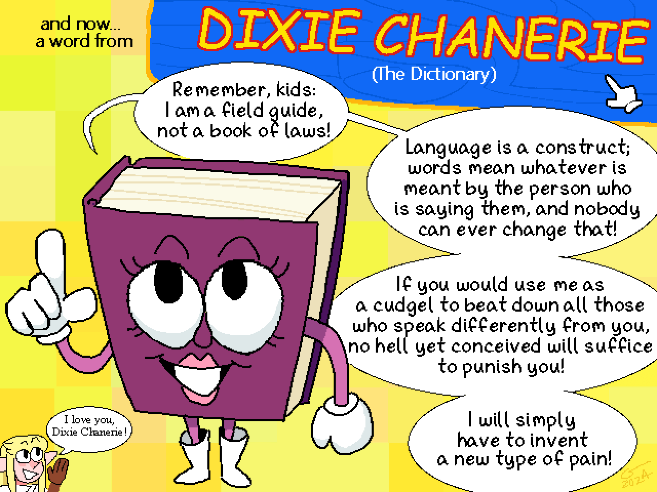 Illustration in the style of a 90s edutainment game. An interstitial title card says: 'And now... a word from Dixie Chanerie (the dictionary)' An anthropomorphic book stares into the camera and says 'Remember, kids: I am a field guide, not a book of laws! Language is a construct; words mean whatever is meant by the person who is saying them, and nobody can ever change that! If you would use me as a cudgel to beat down all those who speak differently from you, no hell yet conceived will suffice to punish you! I will simply have to invent a new kind of pain!' A tiny Caelle cheers from the corner: 'I love you, Dixie Chanerie!'